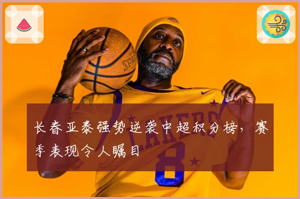 长春亚泰强势逆袭中超积分榜，赛季表现令人瞩目