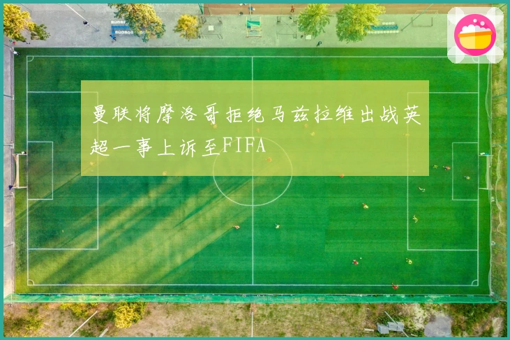 曼联将摩洛哥拒绝马兹拉维出战英超一事上诉至FIFA