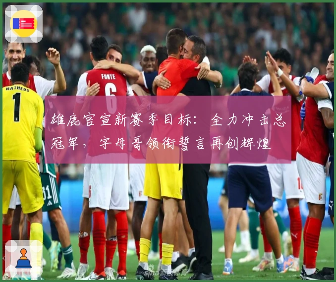 雄鹿官宣新赛季目标：全力冲击总冠军，字母哥领衔誓言再创辉煌