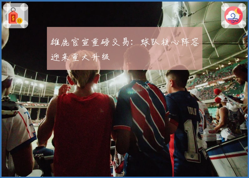 雄鹿官宣重磅交易：球队核心阵容迎来重大升级