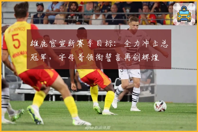 雄鹿官宣新赛季目标：全力冲击总冠军，字母哥领衔誓言再创辉煌