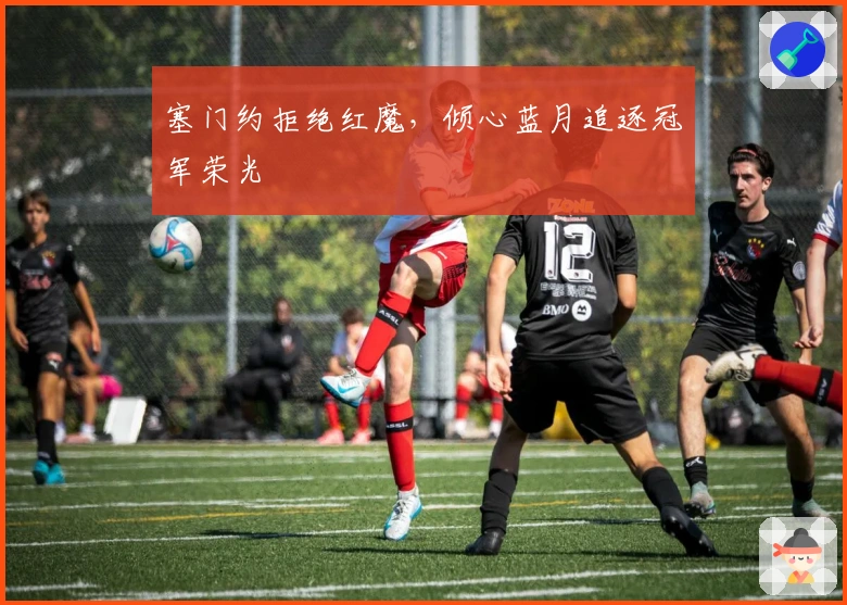 塞门约拒绝红魔，倾心蓝月追逐冠军荣光