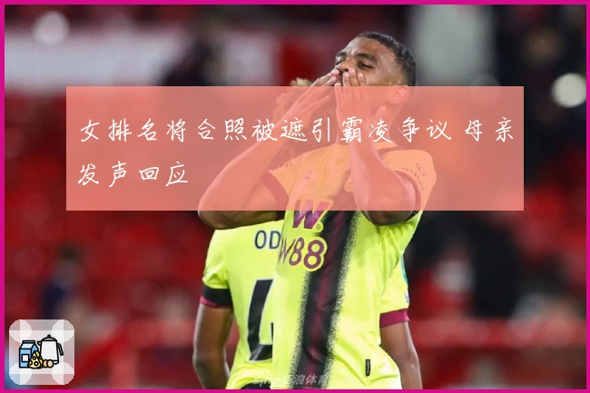 女排名将合照被遮引霸凌争议 母亲发声回应