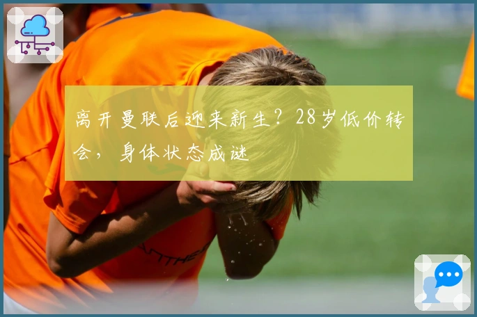 离开曼联后迎来新生？28岁低价转会，身体状态成谜