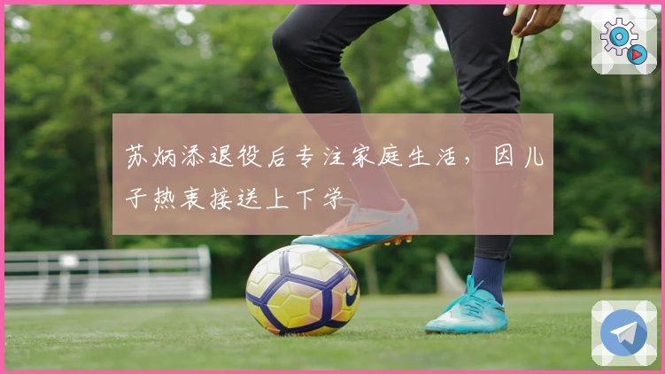 苏炳添退役后专注家庭生活，因儿子热衷接送上下学
