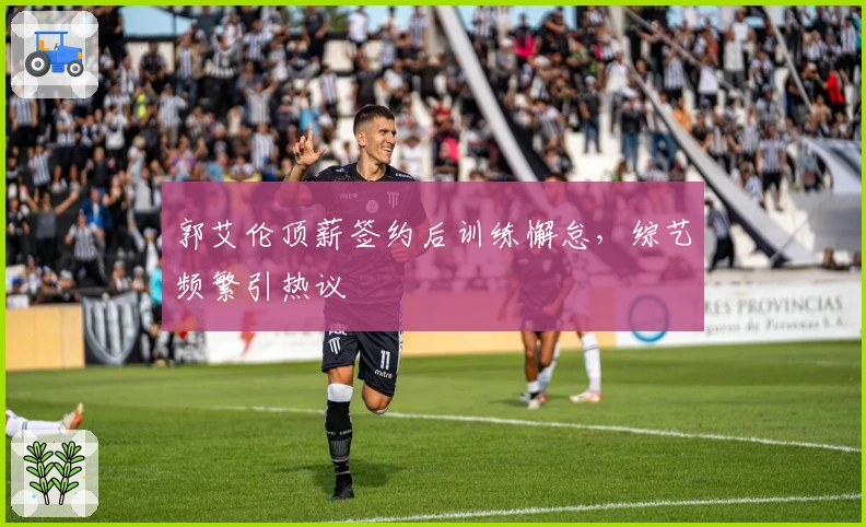 郭艾伦顶薪签约后训练懈怠，综艺频繁引热议